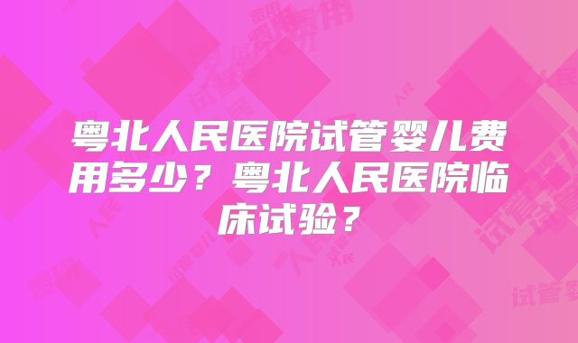 粤北人民医院试管婴儿费用多少?粤北人民医院临床试验?