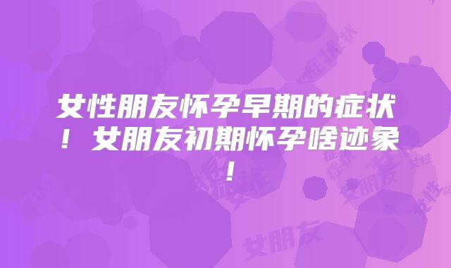 女性朋友怀孕早期的症状！女朋友初期怀孕啥迹象！