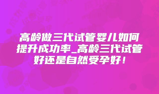 高龄做三代试管婴儿如何提升成功率_高龄三代试管好还是自然受孕好！
