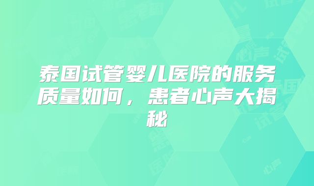 泰国试管婴儿医院的服务质量如何,患者心声大揭秘
