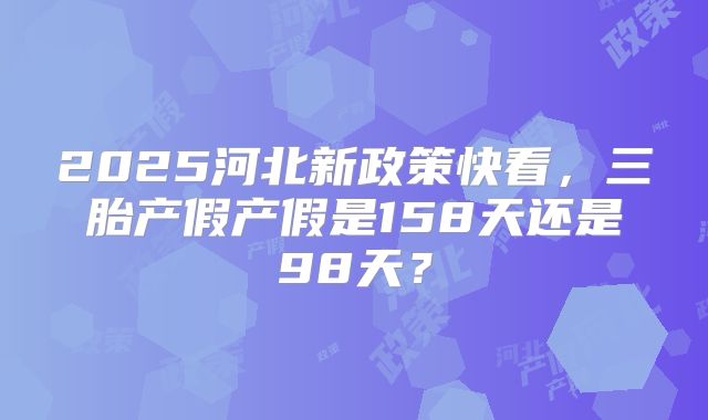 2025河北新政策快看，三胎产假产假是158天还是98天？