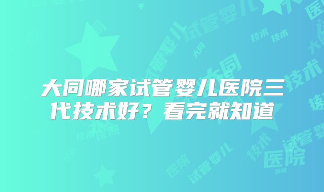 大同哪家试管婴儿医院三代技术好?看完就知道