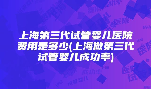 上海第三代试管婴儿医院费用是多少(上海做第三代试管婴儿成功率)