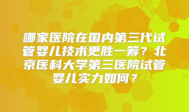 哪家医院在国内第三代试管婴儿技术更胜一筹?北京医科大学第三医院试管婴儿实力如何?