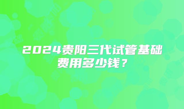 2024贵阳三代试管基础费用多少钱？