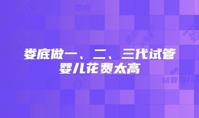 娄底做一、二、三代试管婴儿花费太高