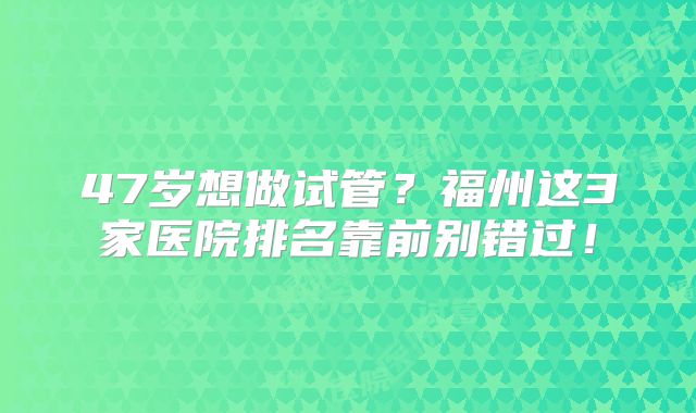 47岁想做试管？福州这3家医院排名靠前别错过！