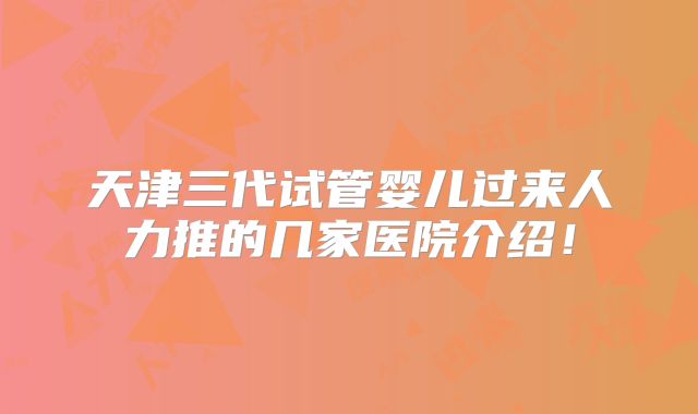 天津三代试管婴儿过来人力推的几家医院介绍！