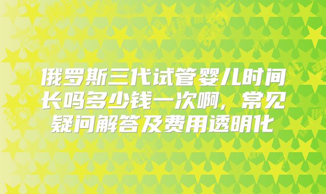 俄罗斯三代试管婴儿时间长吗多少钱一次啊, 常见疑问解答及费用透明化