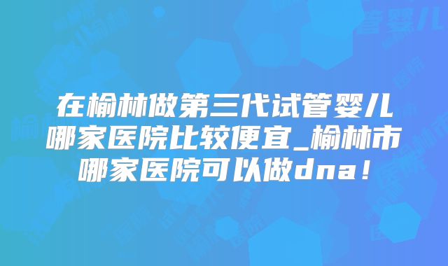 在榆林做第三代试管婴儿哪家医院比较便宜_榆林市哪家医院可以做dna!