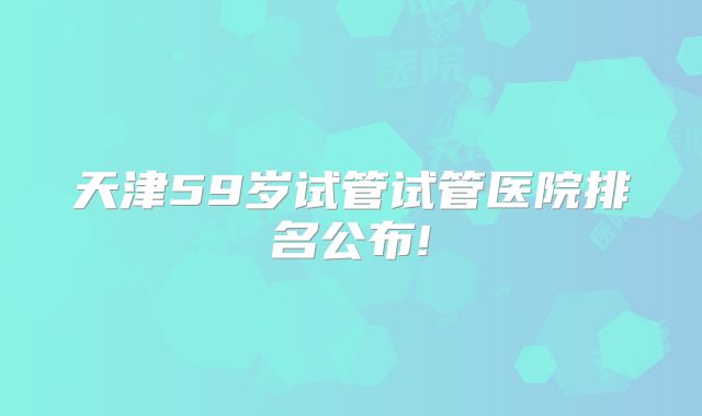 天津59岁试管试管医院排名公布!