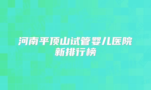 河南平顶山试管婴儿医院新排行榜