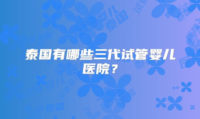泰国有哪些三代试管婴儿医院？