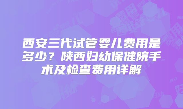 西安三代试管婴儿费用是多少？陕西妇幼保健院手术及检查费用详解
