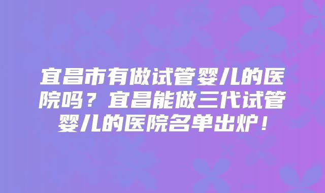 宜昌市有做试管婴儿的医院吗？宜昌能做三代试管婴儿的医院名单出炉！