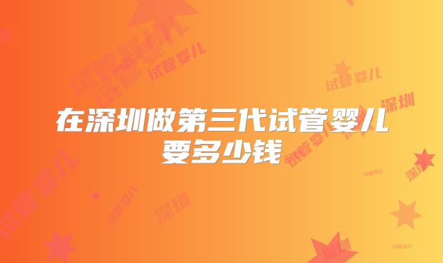 在深圳做第三代试管婴儿要多少钱
