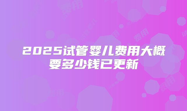 2025试管婴儿费用大概要多少钱已更新
