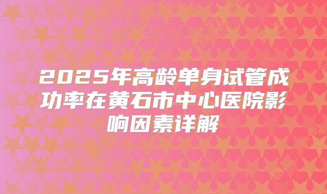 2025年高龄单身试管成功率在黄石市中心医院影响因素详解