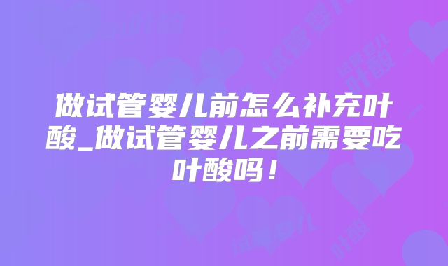 做试管婴儿前怎么补充叶酸_做试管婴儿之前需要吃叶酸吗！