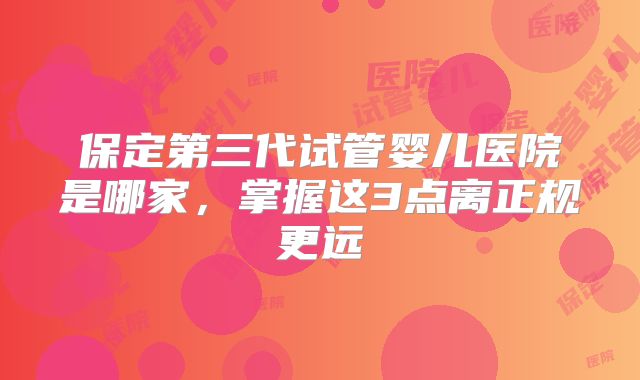 保定第三代试管婴儿医院是哪家,掌握这3点离正规更远