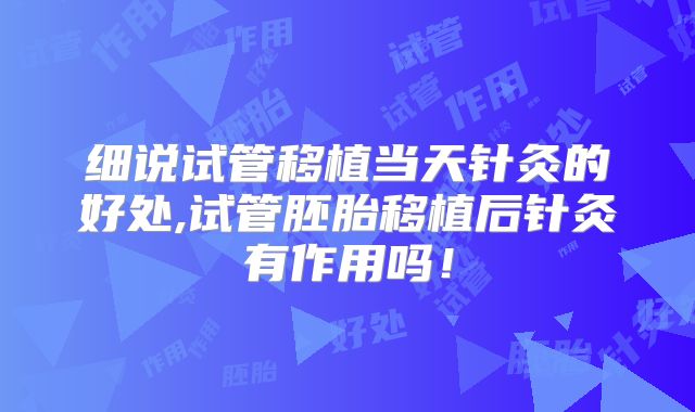 细说试管移植当天针灸的好处,试管胚胎移植后针灸有作用吗！