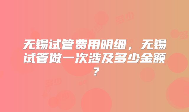 无锡试管费用明细,无锡试管做一次涉及多少金额?