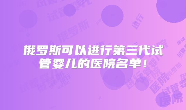俄罗斯可以进行第三代试管婴儿的医院名单!