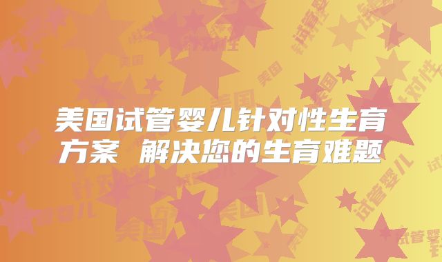 美国试管婴儿针对性生育方案 解决您的生育难题