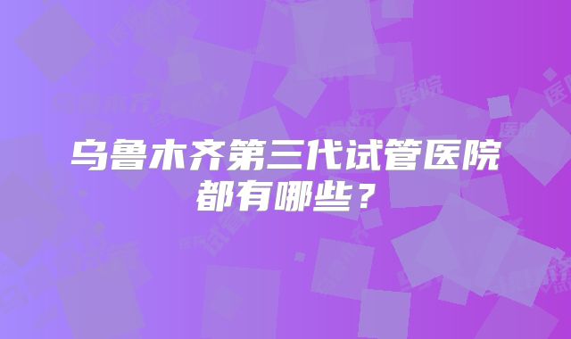 乌鲁木齐第三代试管医院都有哪些？