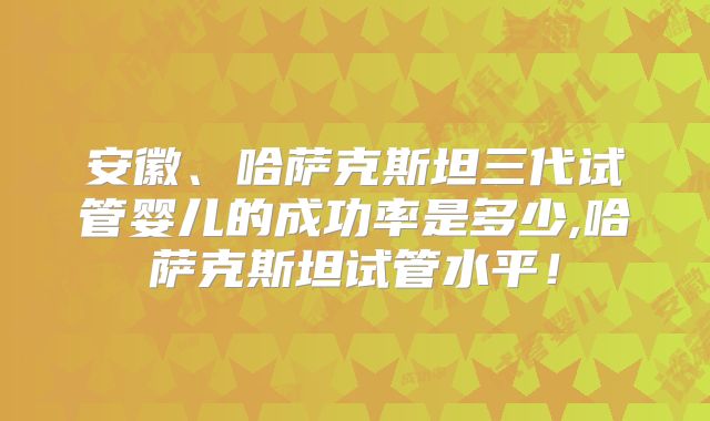安徽、哈萨克斯坦三代试管婴儿的成功率是多少,哈萨克斯坦试管水平！