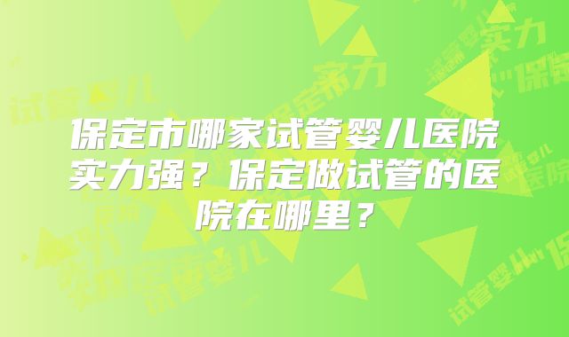保定市哪家试管婴儿医院实力强?保定做试管的医院在哪里?