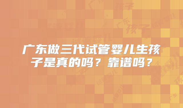 广东做三代试管婴儿生孩子是真的吗？靠谱吗？