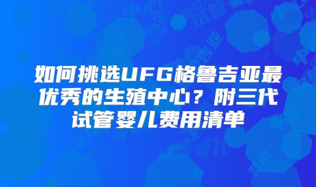 如何挑选UFG格鲁吉亚最优秀的生殖中心？附三代试管婴儿费用清单