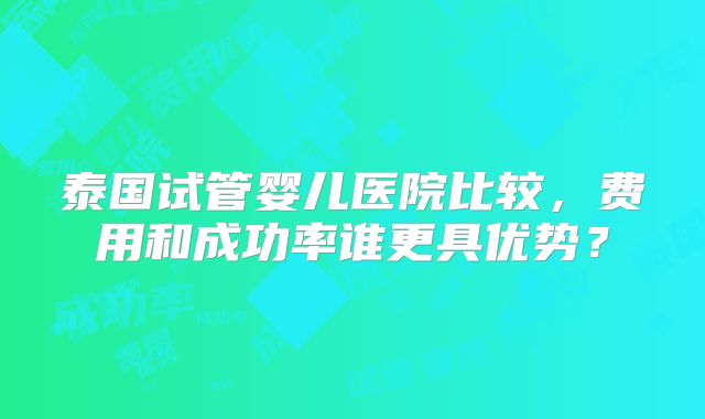 泰国试管婴儿医院比较，费用和成功率谁更具优势？