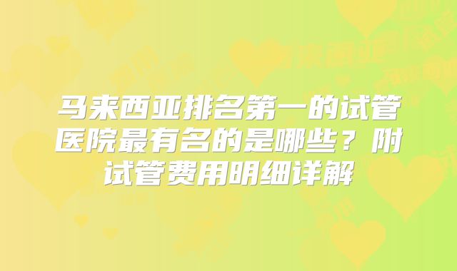 马来西亚排名第一的试管医院最有名的是哪些？附试管费用明细详解