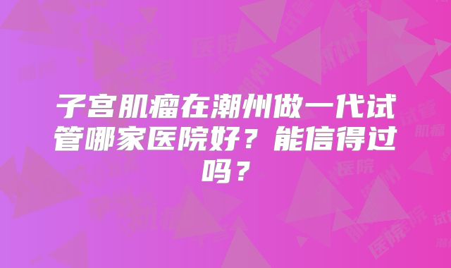 子宫肌瘤在潮州做一代试管哪家医院好？能信得过吗？