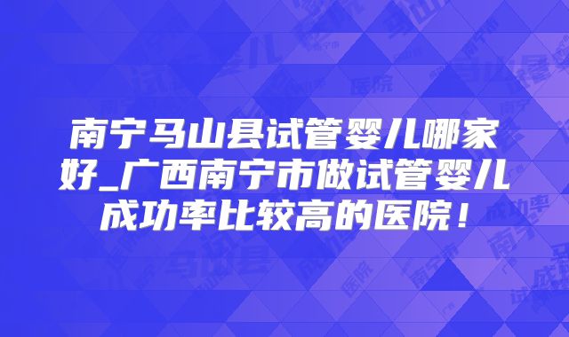南宁马山县试管婴儿哪家好_广西南宁市做试管婴儿成功率比较高的医院！