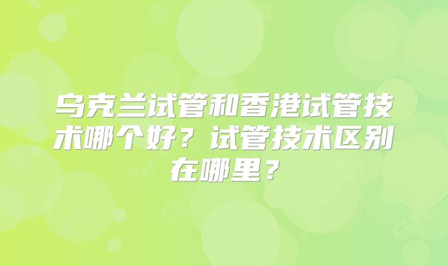 乌克兰试管和香港试管技术哪个好?试管技术区别在哪里?