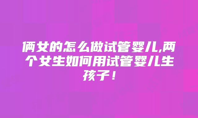 俩女的怎么做试管婴儿,两个女生如何用试管婴儿生孩子！