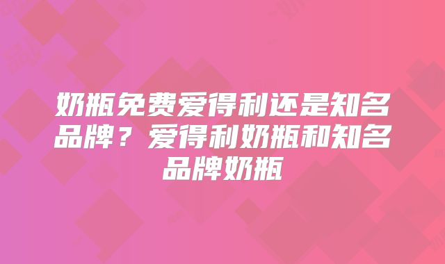 奶瓶免费爱得利还是知名品牌？爱得利奶瓶和知名品牌奶瓶