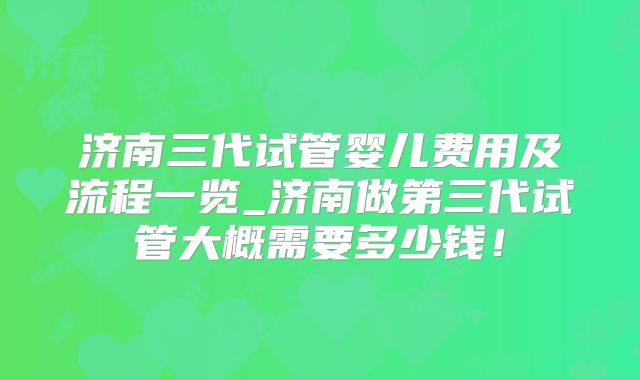 济南三代试管婴儿费用及流程一览_济南做第三代试管大概需要多少钱！