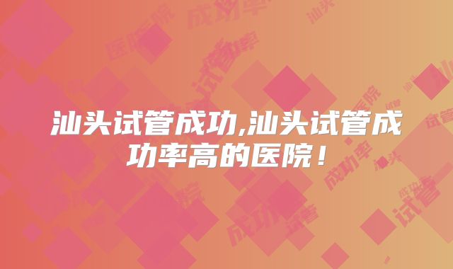 汕头试管成功,汕头试管成功率高的医院!