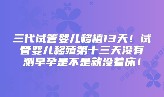 三代试管婴儿移植13天！试管婴儿移殖第十三天没有测早孕是不是就没着床！