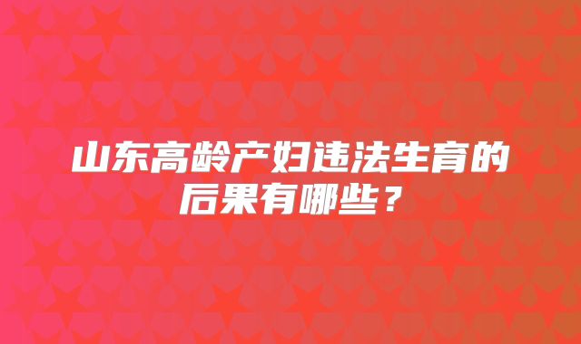 山东高龄产妇违法生育的后果有哪些？