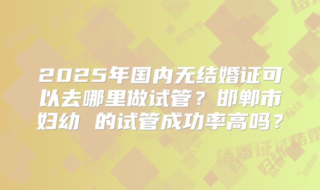 2025年国内无结婚证可以去哪里做试管?邯郸市妇幼 的试管成功率高吗?