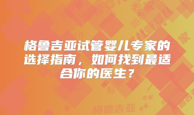 格鲁吉亚试管婴儿专家的选择指南，如何找到最适合你的医生？