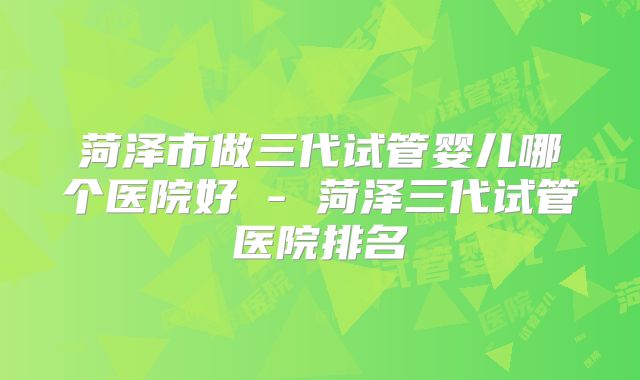 菏泽市做三代试管婴儿哪个医院好 - 菏泽三代试管医院排名