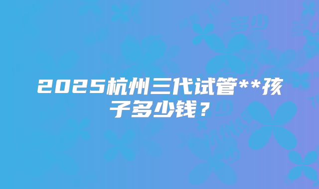 2025杭州三代试管**孩子多少钱?