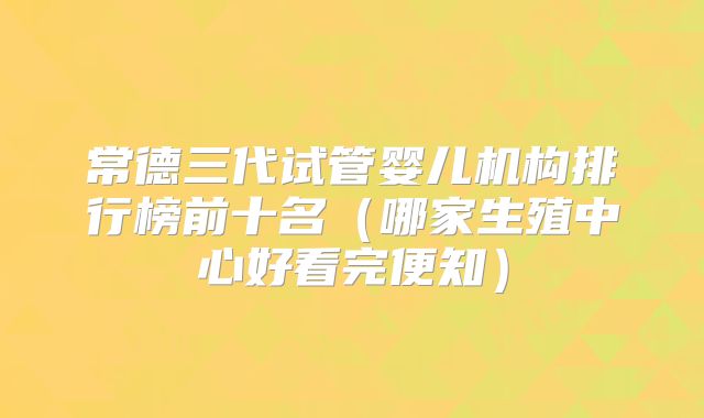 常德三代试管婴儿机构排行榜前十名（哪家生殖中心好看完便知）
