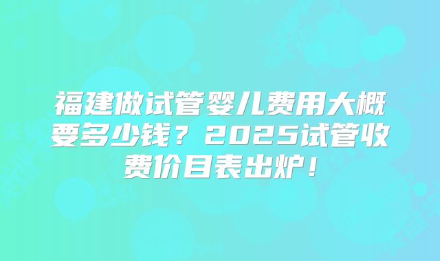 福建做试管婴儿费用大概要多少钱？2025试管收费价目表出炉！